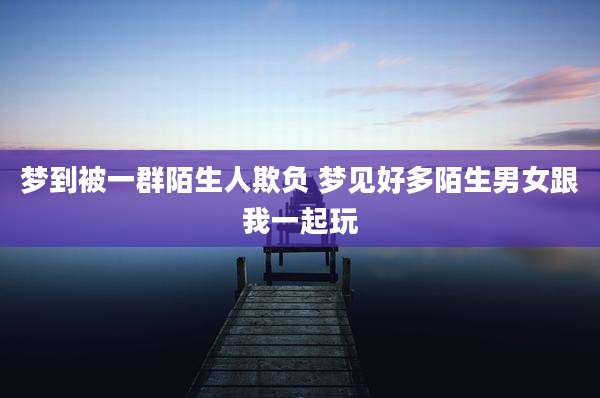 梦到被一群陌生人欺负 梦见好多陌生男女跟我一起玩