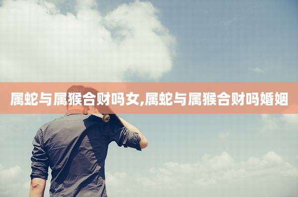 属蛇与属猴合财吗女,属蛇与属猴合财吗婚姻