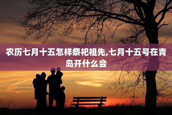 农历七月十五怎样祭祀祖先,七月十五号在青岛开什么会