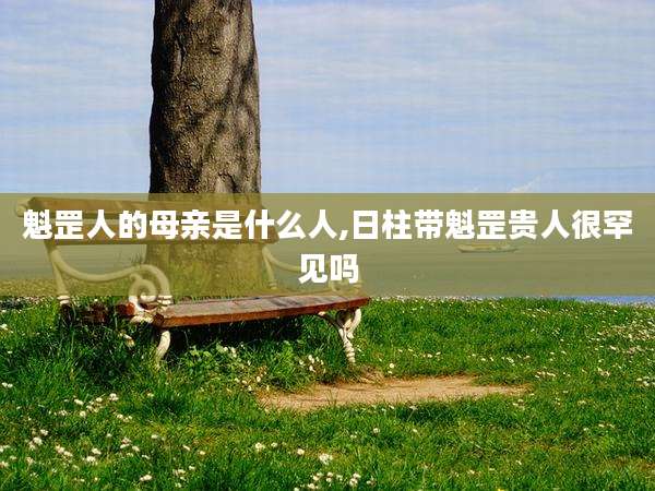 魁罡人的母亲是什么人,日柱带魁罡贵人很罕见吗