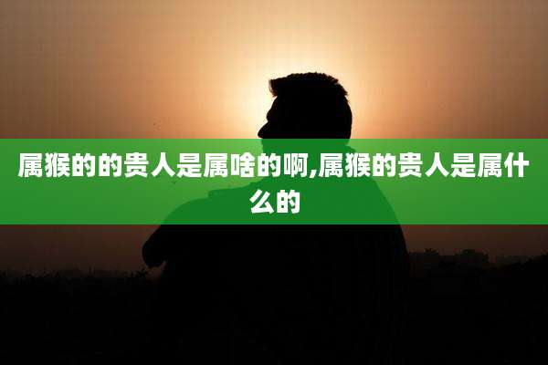 属猴的的贵人是属啥的啊,属猴的贵人是属什么的