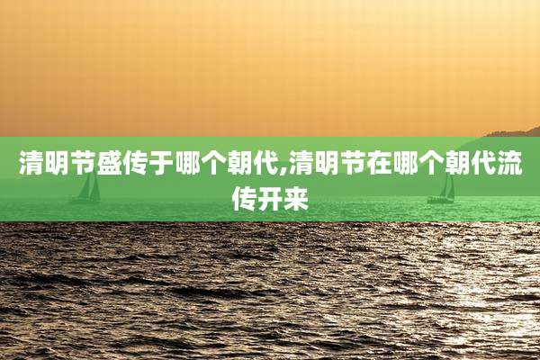 清明节盛传于哪个朝代,清明节在哪个朝代流传开来