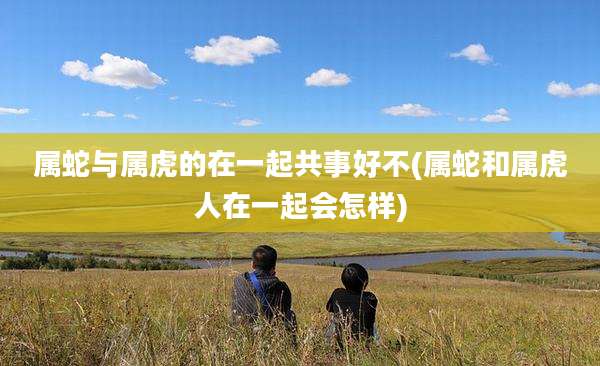属蛇与属虎的在一起共事好不(属蛇和属虎人在一起会怎样)