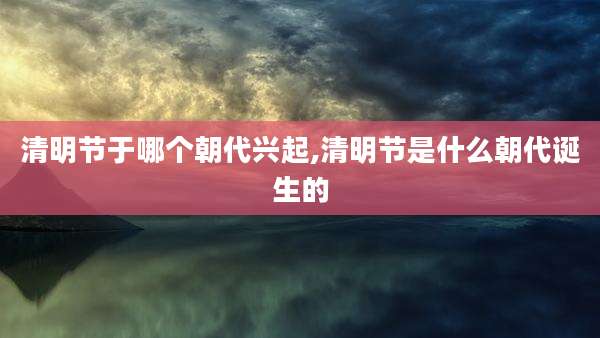 清明节于哪个朝代兴起,清明节是什么朝代诞生的