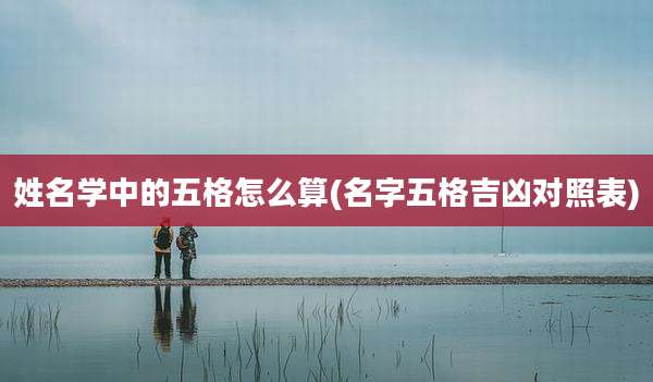 姓名学中的五格怎么算(名字五格吉凶对照表)