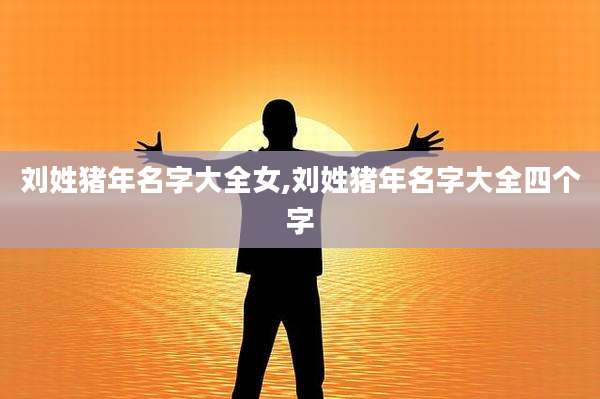 刘姓猪年名字大全女,刘姓猪年名字大全四个字