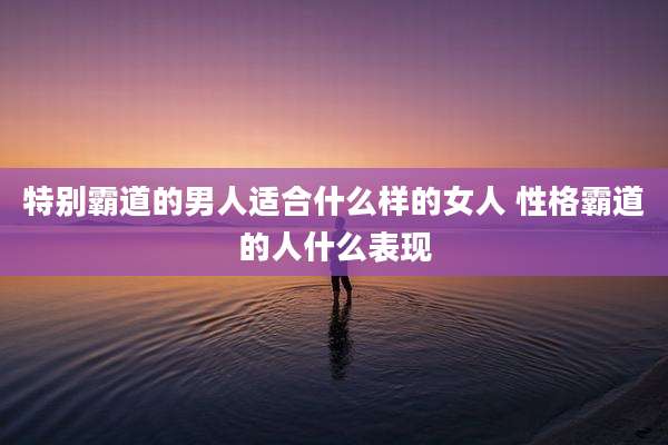 特别霸道的男人适合什么样的女人 性格霸道的人什么表现
