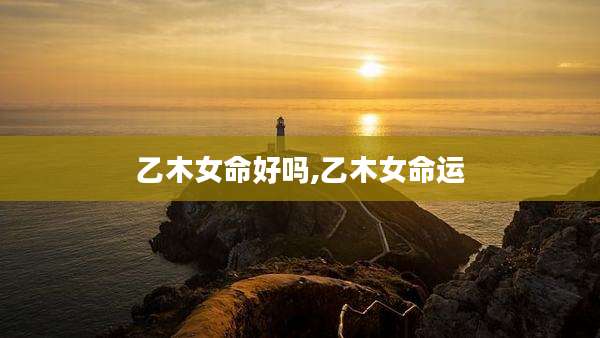 乙木女命好吗,乙木女命运