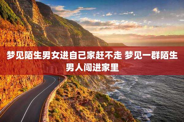 梦见陌生男女进自己家赶不走 梦见一群陌生男人闯进家里