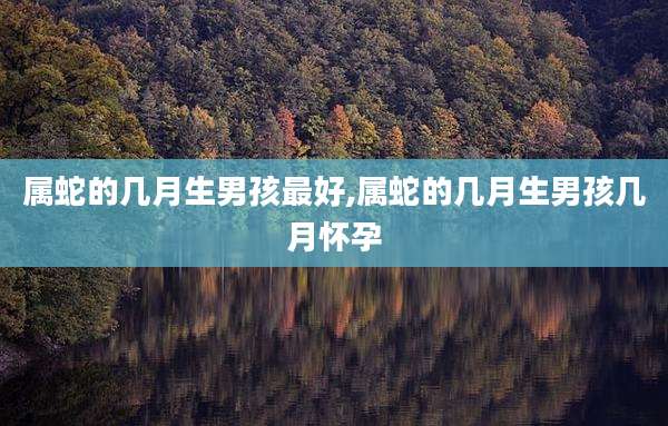属蛇的几月生男孩最好,属蛇的几月生男孩几月怀孕