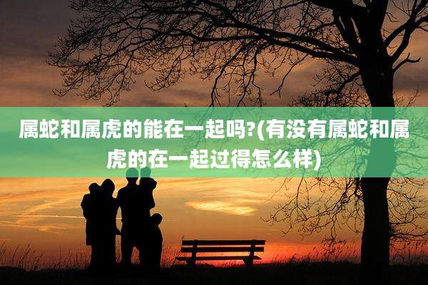 属蛇和属虎的能在一起吗?(有没有属蛇和属虎的在一起过得怎么样)