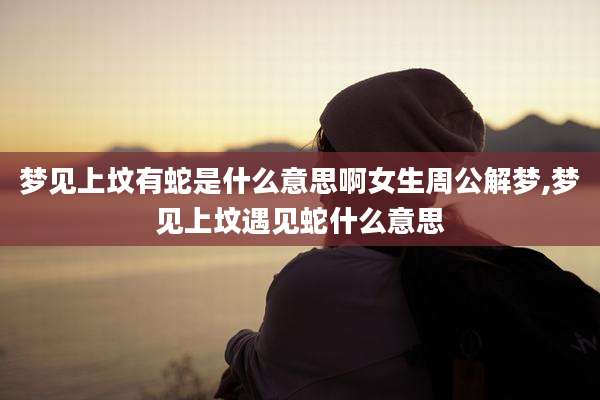 梦见上坟有蛇是什么意思啊女生周公解梦,梦见上坟遇见蛇什么意思