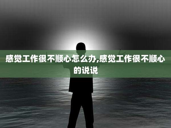 感觉工作很不顺心怎么办,感觉工作很不顺心的说说