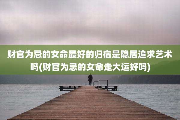 财官为忌的女命最好的归宿是隐居追求艺术吗(财官为忌的女命走大运好吗)