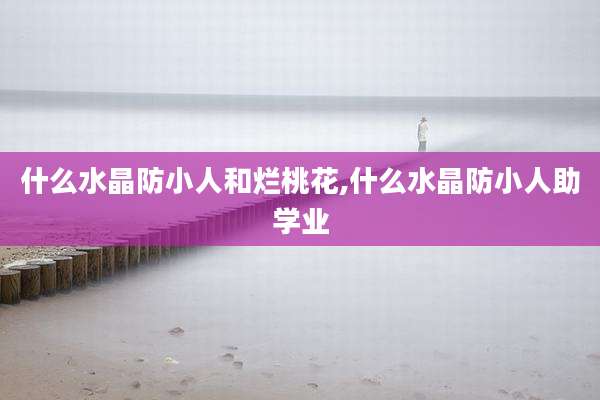 什么水晶防小人和烂桃花,什么水晶防小人助学业