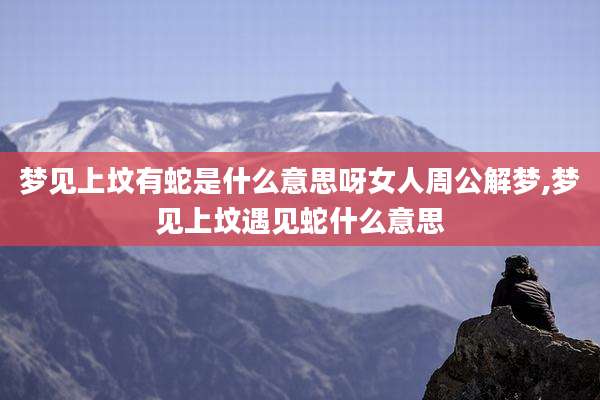 梦见上坟有蛇是什么意思呀女人周公解梦,梦见上坟遇见蛇什么意思