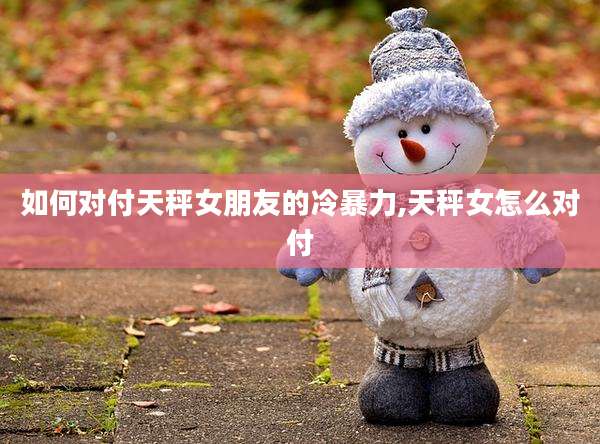 如何对付天秤女朋友的冷暴力,天秤女怎么对付
