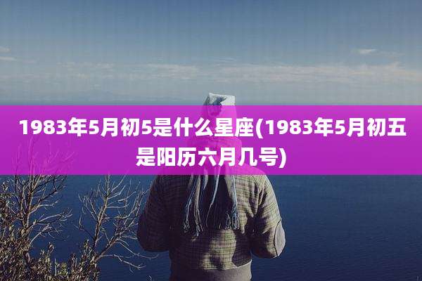 1983年5月初5是什么星座(1983年5月初五是阳历六月几号)
