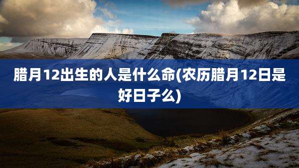 腊月12出生的人是什么命(农历腊月12日是好日子么)