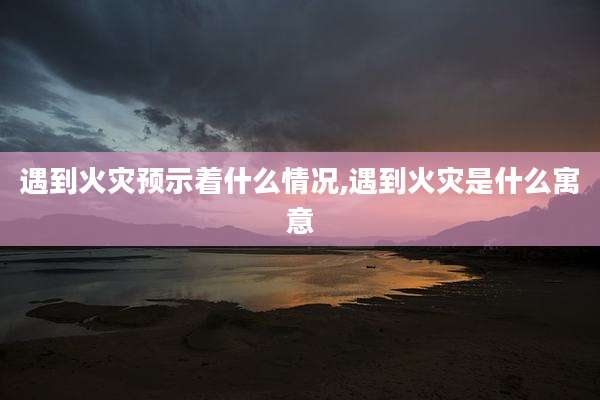 遇到火灾预示着什么情况,遇到火灾是什么寓意