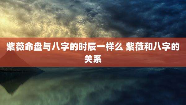 紫薇命盘与八字的时辰一样么 紫薇和八字的关系
