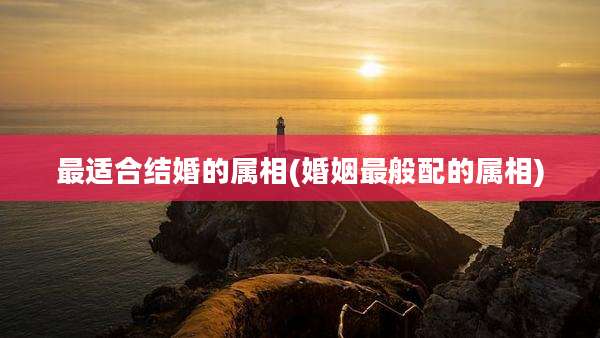 最适合结婚的属相(婚姻最般配的属相)