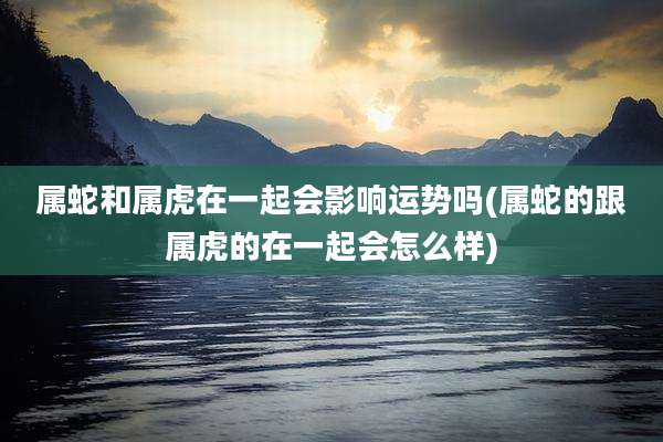 属蛇和属虎在一起会影响运势吗(属蛇的跟属虎的在一起会怎么样)
