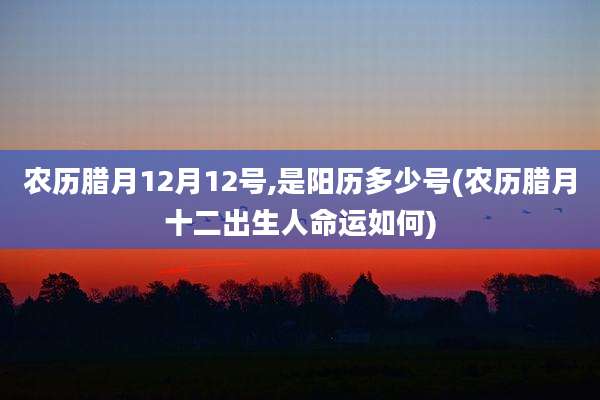 农历腊月12月12号,是阳历多少号(农历腊月十二出生人命运如何)