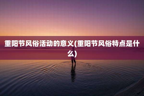 重阳节风俗活动的意义(重阳节风俗特点是什么)