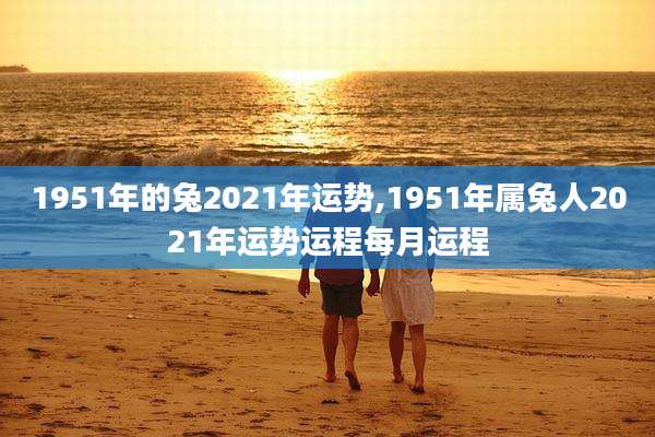 1951年的兔2021年运势,1951年属兔人2021年运势运程每月运程