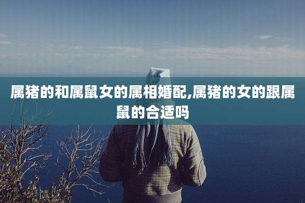 属猪的和属鼠女的属相婚配,属猪的女的跟属鼠的合适吗