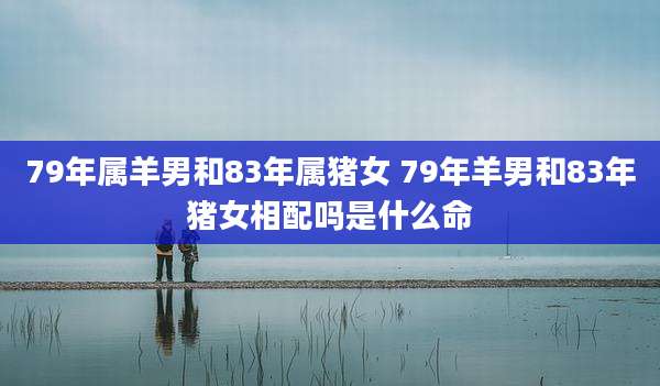 79年属羊男和83年属猪女 79年羊男和83年猪女相配吗是什么命