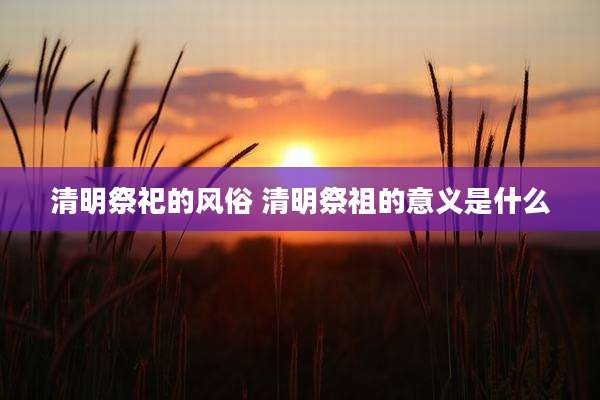 清明祭祀的风俗 清明祭祖的意义是什么