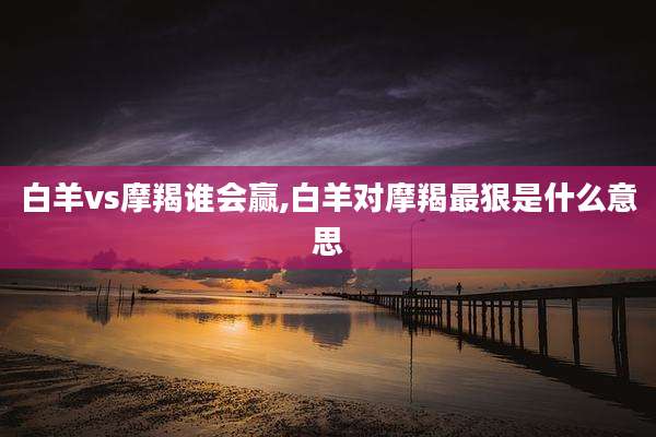 白羊vs摩羯谁会赢,白羊对摩羯最狠是什么意思