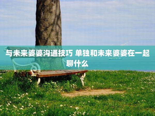与未来婆婆沟通技巧 单独和未来婆婆在一起聊什么