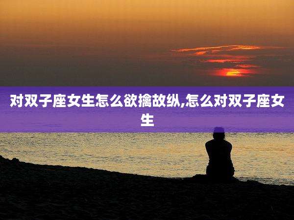 对双子座女生怎么欲擒故纵,怎么对双子座女生
