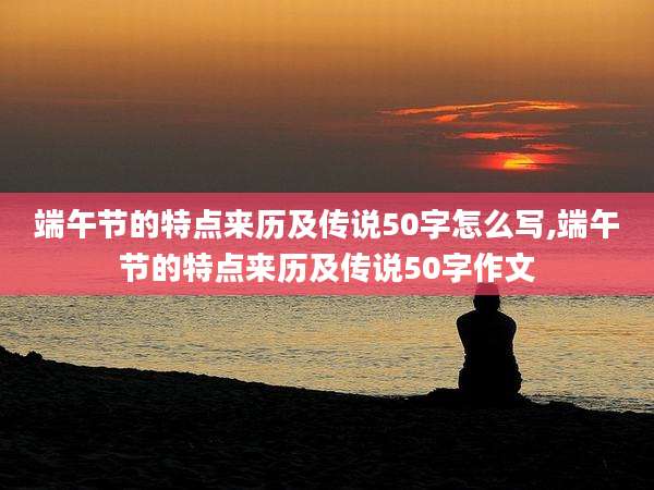 端午节的特点来历及传说50字怎么写,端午节的特点来历及传说50字作文