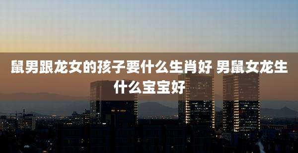鼠男跟龙女的孩子要什么生肖好 男鼠女龙生什么宝宝好
