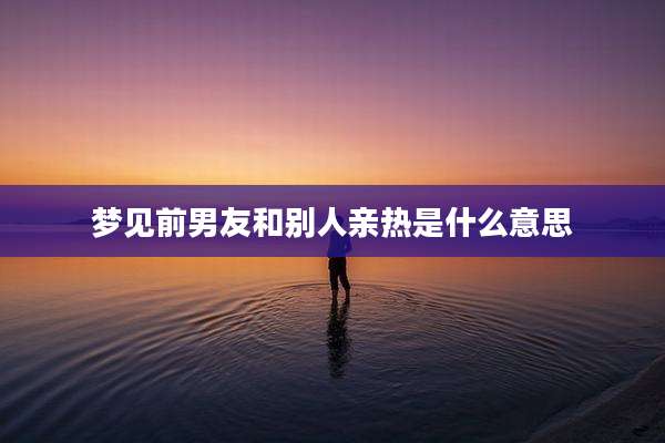 梦见前男友和别人亲热是什么意思