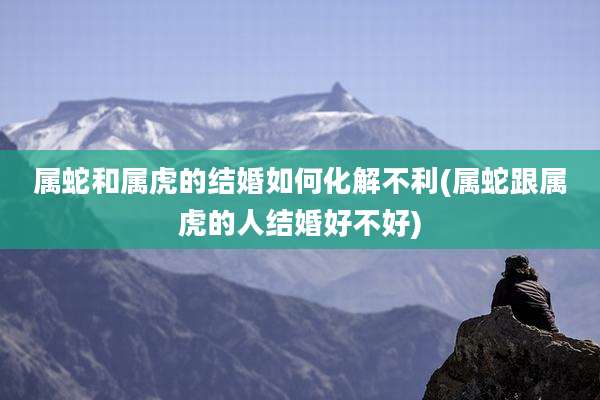 属蛇和属虎的结婚如何化解不利(属蛇跟属虎的人结婚好不好)