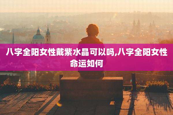 八字全阳女性戴紫水晶可以吗,八字全阳女性命运如何