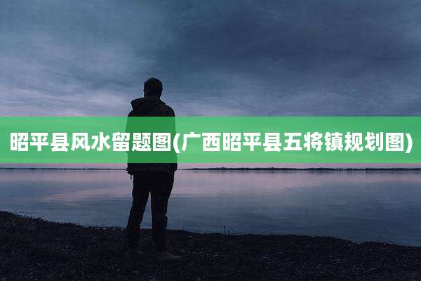昭平县风水留题图(广西昭平县五将镇规划图)