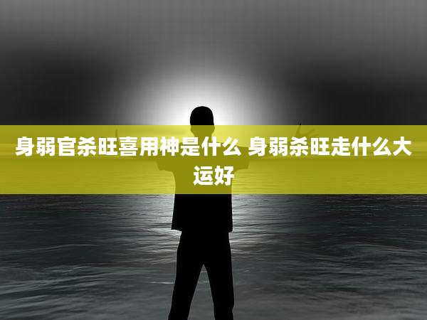 身弱官杀旺喜用神是什么 身弱杀旺走什么大运好