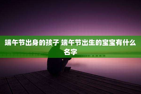 端午节出身的孩子 端午节出生的宝宝有什么名字