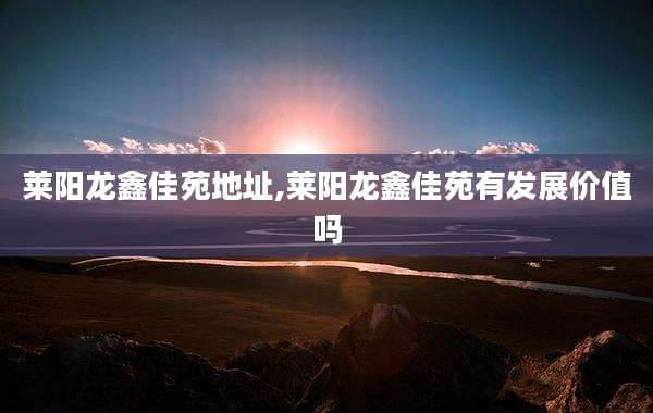莱阳龙鑫佳苑地址,莱阳龙鑫佳苑有发展价值吗