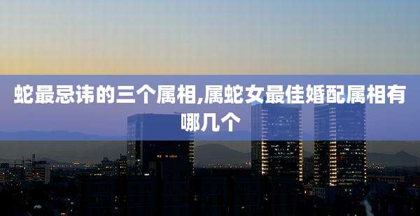 蛇最忌讳的三个属相,属蛇女最佳婚配属相有哪几个
