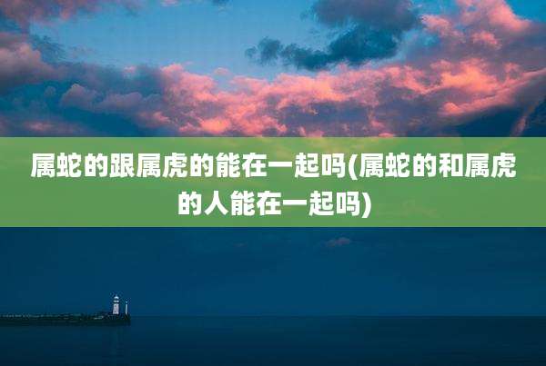 属蛇的跟属虎的能在一起吗(属蛇的和属虎的人能在一起吗)