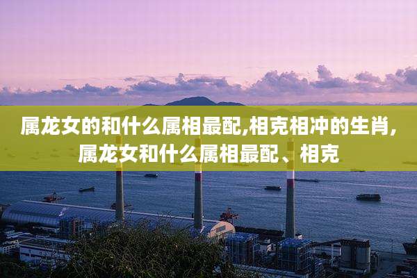 属龙女的和什么属相最配,相克相冲的生肖,属龙女和什么属相最配、相克