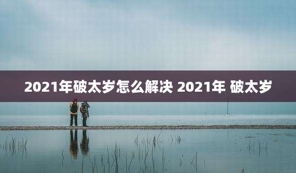 2021年破太岁怎么解决 2021年 破太岁