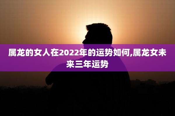 属龙的女人在2022年的运势如何,属龙女未来三年运势